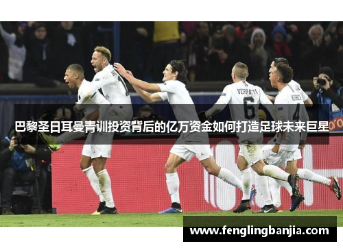 巴黎圣日耳曼青训投资背后的亿万资金如何打造足球未来巨星