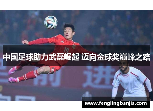 中国足球助力武磊崛起 迈向金球奖巅峰之路