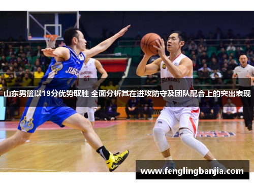 山东男篮以19分优势取胜 全面分析其在进攻防守及团队配合上的突出表现