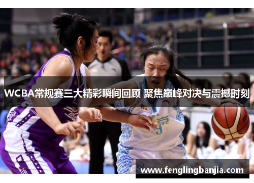 WCBA常规赛三大精彩瞬间回顾 聚焦巅峰对决与震撼时刻