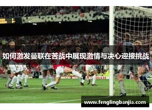 如何激发曼联在苦战中展现激情与决心迎接挑战