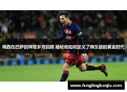 梅西在巴萨的辉煌岁月回顾 揭秘他如何定义了俱乐部的黄金时代