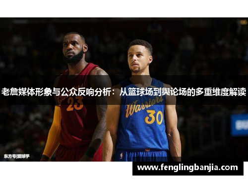 老詹媒体形象与公众反响分析：从篮球场到舆论场的多重维度解读