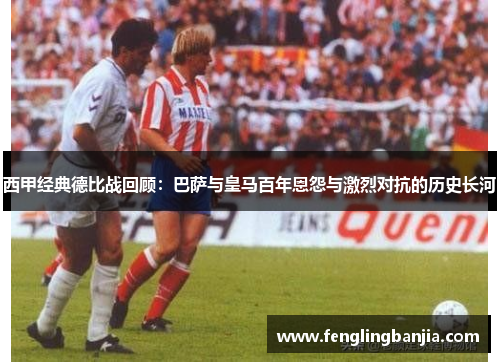西甲经典德比战回顾:巴萨与皇马百年恩怨与激烈对抗的历史长河 西甲经典德比战回顾:巴萨与皇马百年恩怨与激烈对抗的历史长河