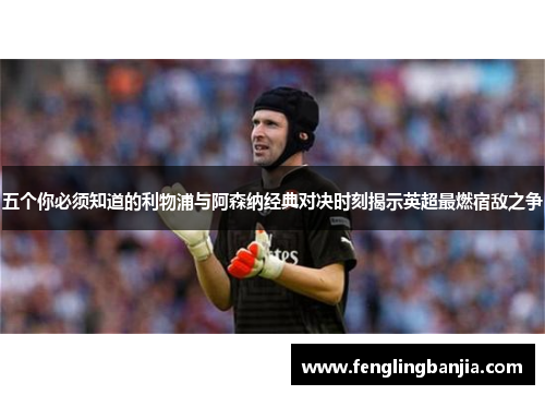 五个你必须知道的利物浦与阿森纳经典对决时刻揭示英超最燃宿敌之争