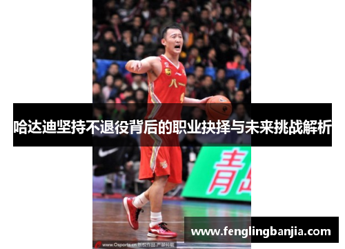 哈达迪坚持不退役背后的职业抉择与未来挑战解析