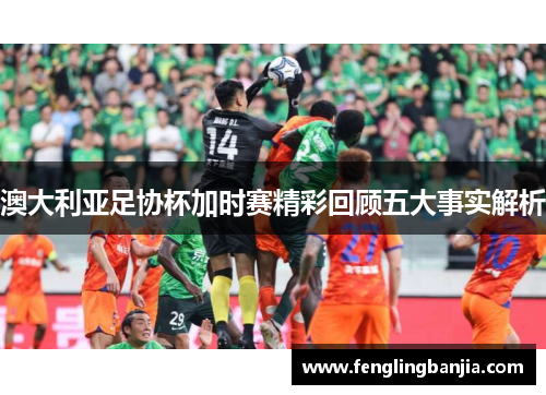 澳大利亚足协杯加时赛精彩回顾五大事实解析