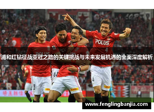 浦和红钻征战亚冠之路的关键挑战与未来发展机遇的全面深度解析