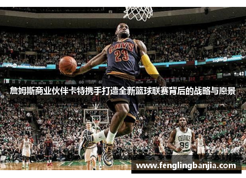 詹姆斯商业伙伴卡特携手打造全新篮球联赛背后的战略与愿景